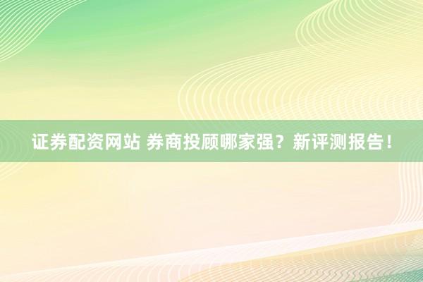 证券配资网站 券商投顾哪家强？新评测报告！