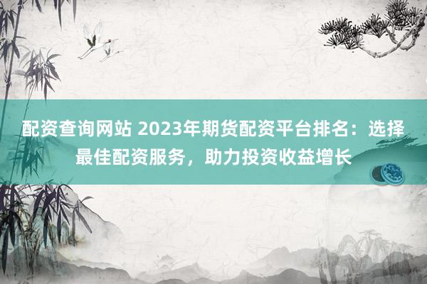 配资查询网站 2023年期货配资平台排名：选择最佳配资服务，助力投资收益增长