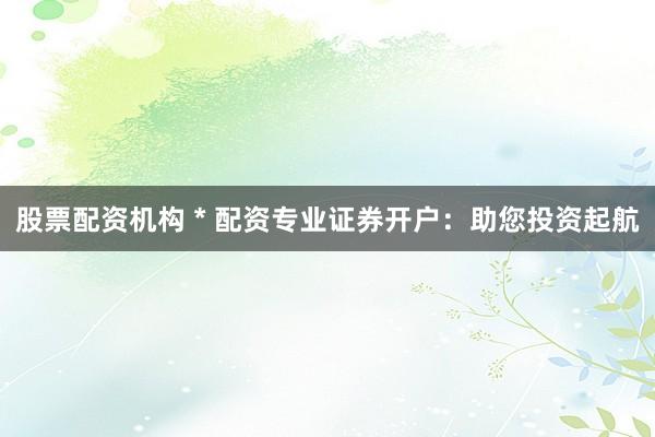 股票配资机构 * 配资专业证券开户：助您投资起航