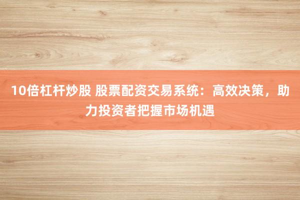 10倍杠杆炒股 股票配资交易系统：高效决策，助力投资者把握市场机遇