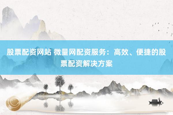 股票配资网站 微量网配资服务：高效、便捷的股票配资解决方案