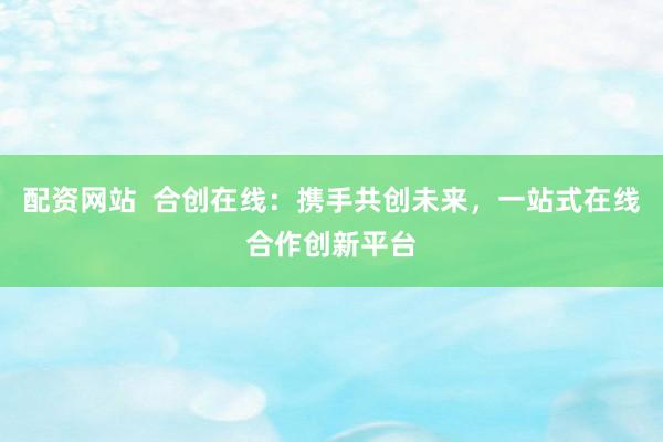 配资网站  合创在线：携手共创未来，一站式在线合作创新平台