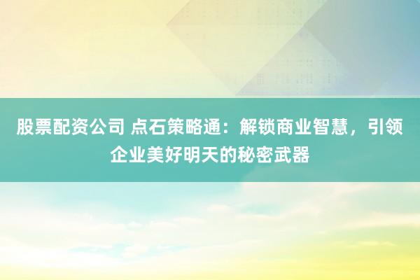 股票配资公司 点石策略通：解锁商业智慧，引领企业美好明天的秘密武器