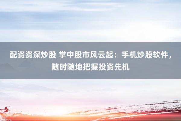配资资深炒股 掌中股市风云起：手机炒股软件，随时随地把握投资先机