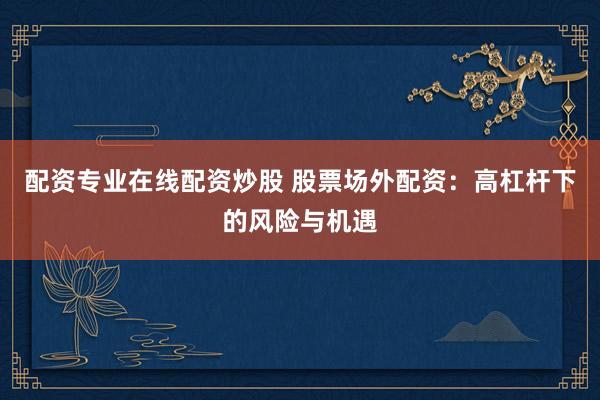 配资专业在线配资炒股 股票场外配资：高杠杆下的风险与机遇