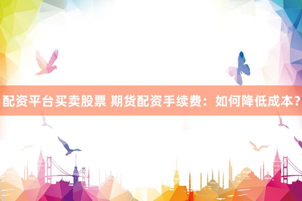 配资平台买卖股票 期货配资手续费：如何降低成本？