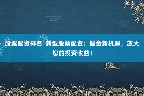 股票配资排名  新型股票配资：掘金新机遇，放大您的投资收益！