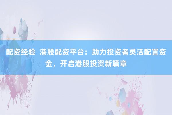 配资经验  港股配资平台：助力投资者灵活配置资金，开启港股投资新篇章