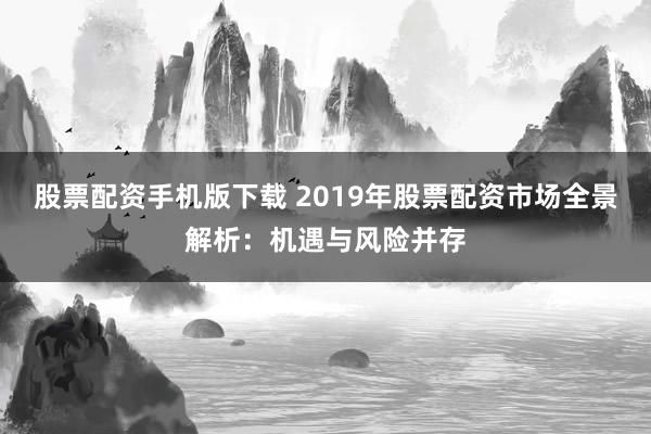 股票配资手机版下载 2019年股票配资市场全景解析：机遇与风险并存