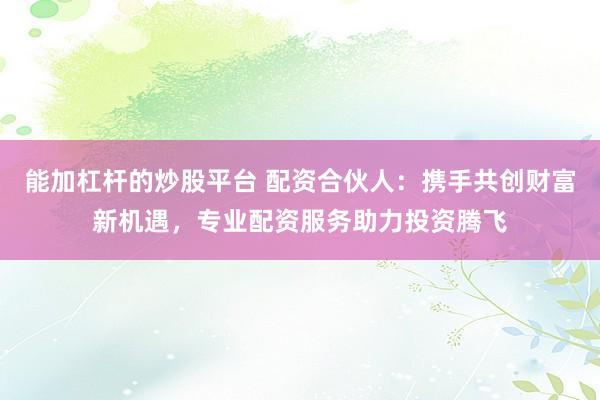 能加杠杆的炒股平台 配资合伙人：携手共创财富新机遇，专业配资服务助力投资腾飞