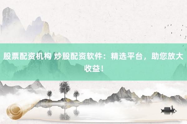 股票配资机构 炒股配资软件：精选平台，助您放大收益！