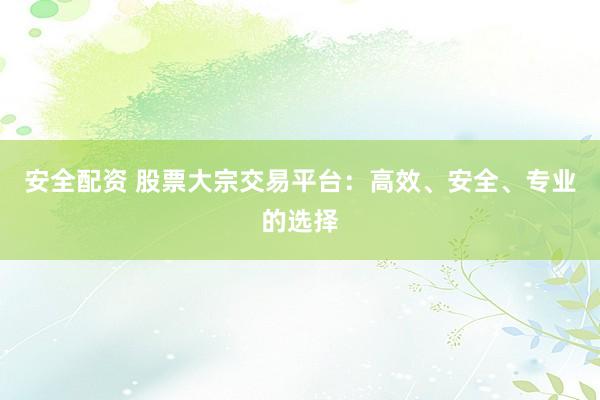 安全配资 股票大宗交易平台：高效、安全、专业的选择