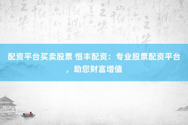 配资平台买卖股票 恒丰配资：专业股票配资平台，助您财富增值