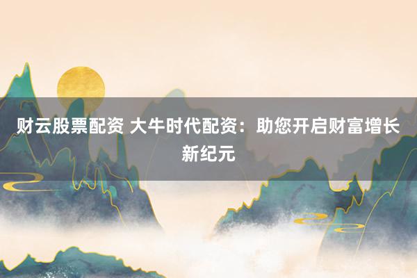 财云股票配资 大牛时代配资：助您开启财富增长新纪元