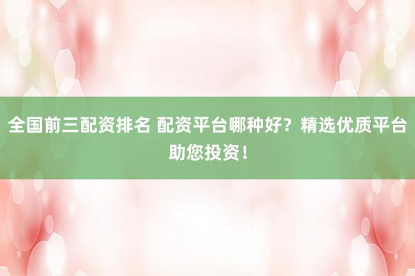 全国前三配资排名 配资平台哪种好？精选优质平台助您投资！