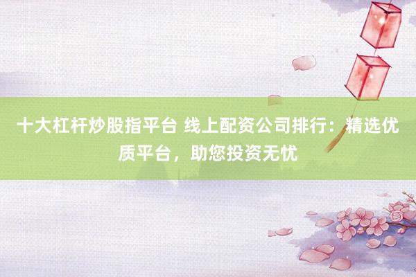 十大杠杆炒股指平台 线上配资公司排行：精选优质平台，助您投资无忧