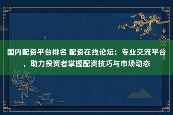 国内配资平台排名 配资在线论坛：专业交流平台，助力投资者掌握配资技巧与市场动态
