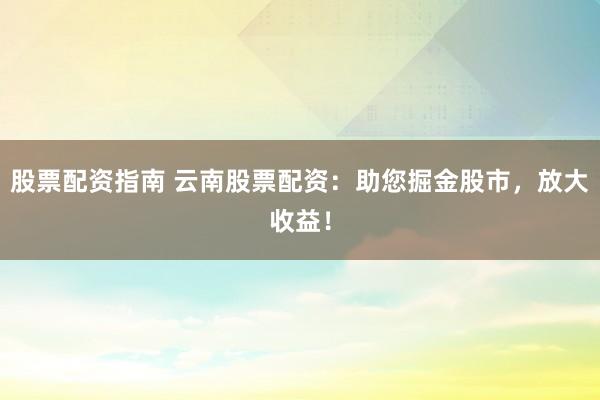 股票配资指南 云南股票配资：助您掘金股市，放大收益！