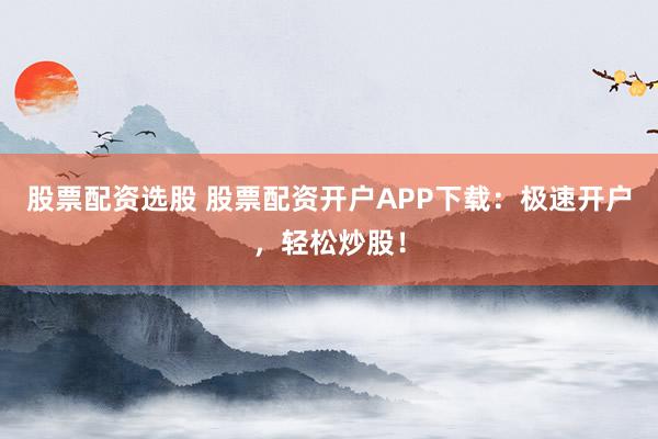 股票配资选股 股票配资开户APP下载：极速开户，轻松炒股！
