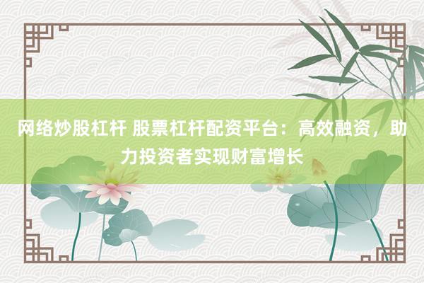 网络炒股杠杆 股票杠杆配资平台：高效融资，助力投资者实现财富增长