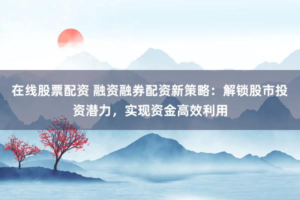 在线股票配资 融资融券配资新策略：解锁股市投资潜力，实现资金高效利用