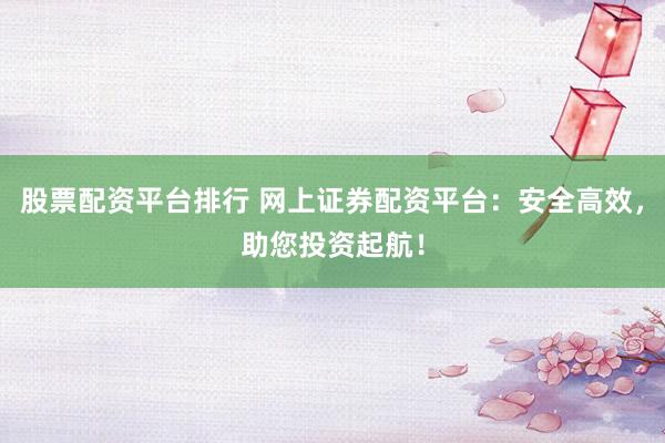 股票配资平台排行 网上证券配资平台：安全高效，助您投资起航！