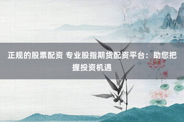 正规的股票配资 专业股指期货配资平台：助您把握投资机遇