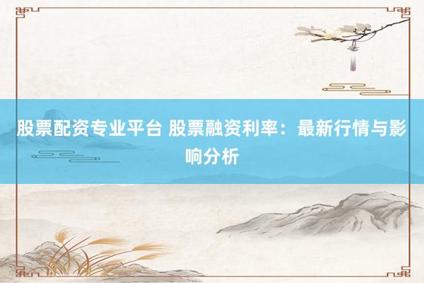 股票配资专业平台 股票融资利率：最新行情与影响分析