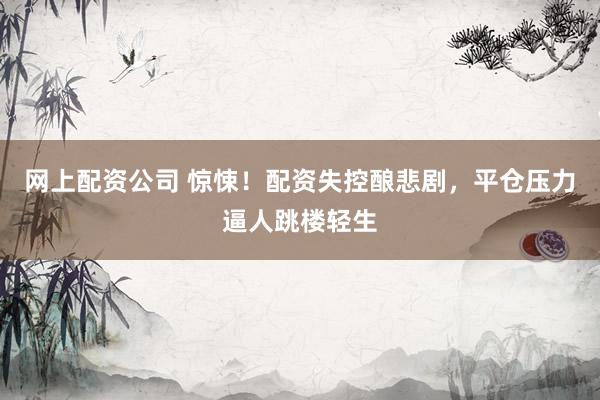 网上配资公司 惊悚！配资失控酿悲剧，平仓压力逼人跳楼轻生