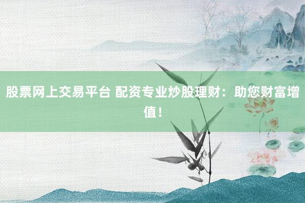 股票网上交易平台 配资专业炒股理财：助您财富增值！
