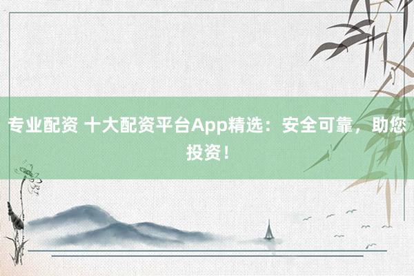 专业配资 十大配资平台App精选：安全可靠，助您投资！