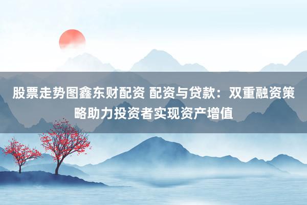 股票走势图鑫东财配资 配资与贷款：双重融资策略助力投资者实现资产增值