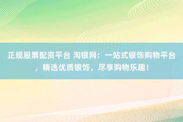 正规股票配资平台 淘银网：一站式银饰购物平台，精选优质银饰，尽享购物乐趣！