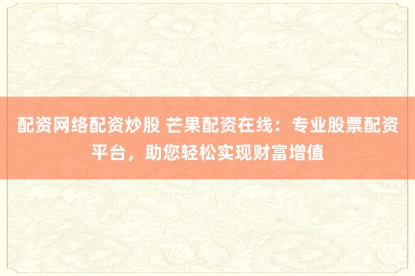 配资网络配资炒股 芒果配资在线：专业股票配资平台，助您轻松实现财富增值