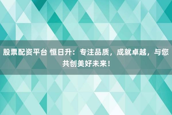 股票配资平台 恒日升：专注品质，成就卓越，与您共创美好未来！
