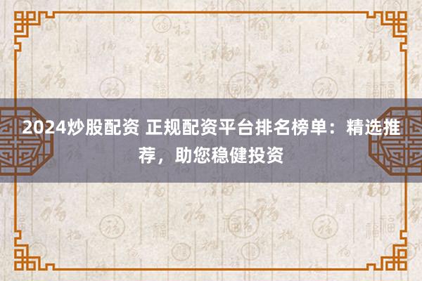 2024炒股配资 正规配资平台排名榜单：精选推荐，助您稳健投资
