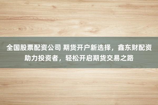 全国股票配资公司 期货开户新选择，鑫东财配资助力投资者，轻松开启期货交易之路