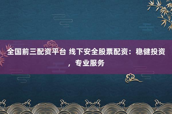 全国前三配资平台 线下安全股票配资：稳健投资，专业服务