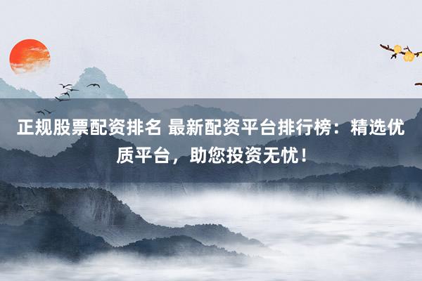 正规股票配资排名 最新配资平台排行榜：精选优质平台，助您投资无忧！