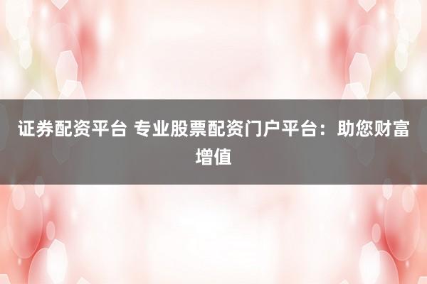 证券配资平台 专业股票配资门户平台：助您财富增值
