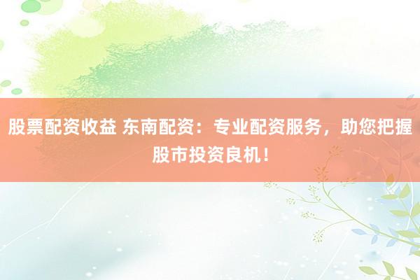 股票配资收益 东南配资：专业配资服务，助您把握股市投资良机！