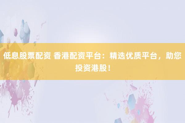 低息股票配资 香港配资平台：精选优质平台，助您投资港股！