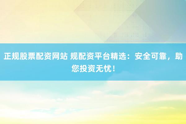 正规股票配资网站 规配资平台精选：安全可靠，助您投资无忧！
