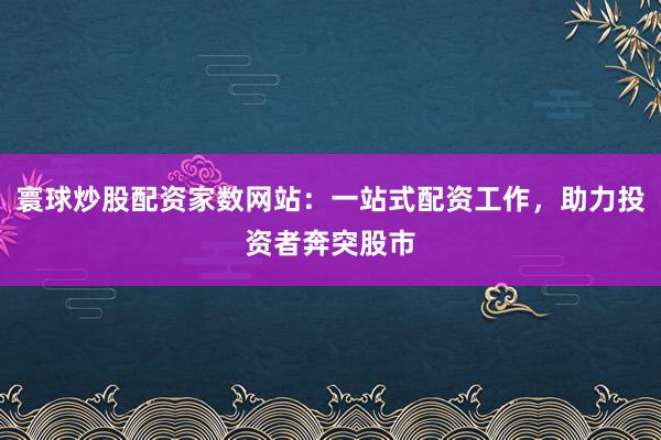 寰球炒股配资家数网站：一站式配资工作，助力投资者奔突股市