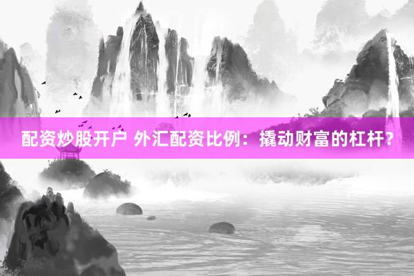 配资炒股开户 外汇配资比例：撬动财富的杠杆？