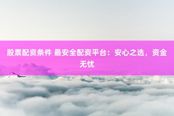 股票配资条件 最安全配资平台：安心之选，资金无忧
