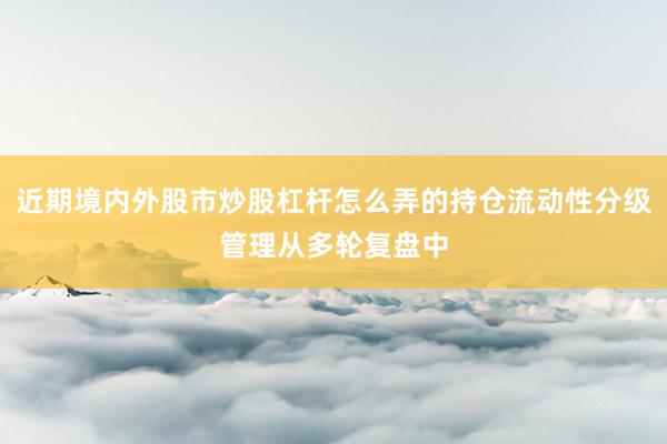 近期境内外股市炒股杠杆怎么弄的持仓流动性分级管理从多轮复盘中
