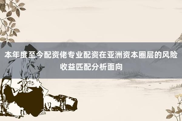 本年度至今配资佬专业配资在亚洲资本圈层的风险收益匹配分析面向
