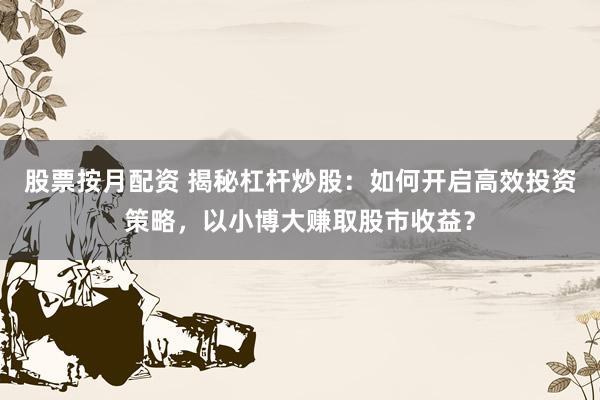 股票按月配资 揭秘杠杆炒股：如何开启高效投资策略，以小博大赚取股市收益？